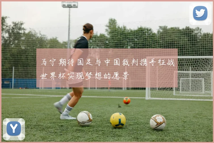 马宁期待国足与中国裁判携手征战世界杯实现梦想的愿景