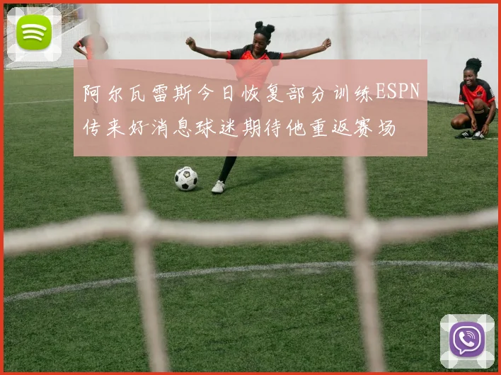 阿尔瓦雷斯今日恢复部分训练ESPN传来好消息球迷期待他重返赛场