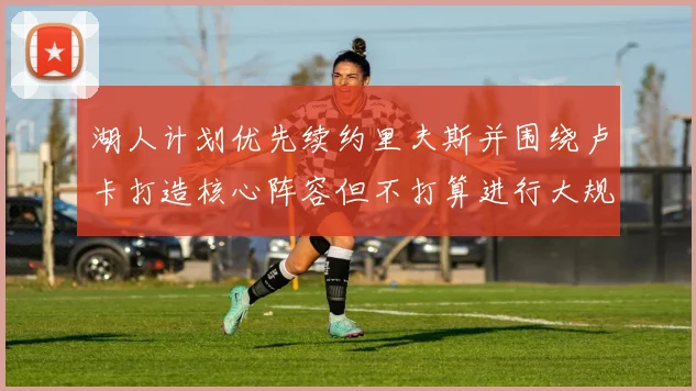 湖人计划优先续约里夫斯并围绕卢卡打造核心阵容但不打算进行大规模重建