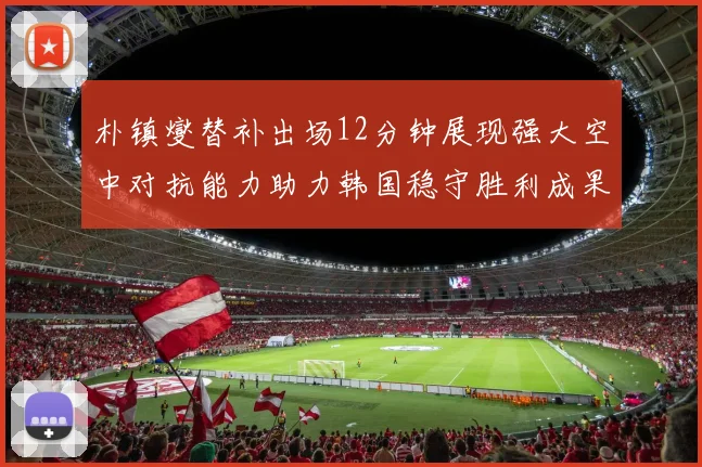 朴镇燮替补出场12分钟展现强大空中对抗能力助力韩国稳守胜利成果