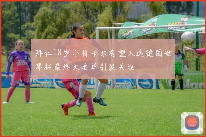拜仁18岁小将卡尔有望入选德国世界杯最终大名单引发关注