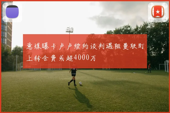 意媒曝卡卢卢续约谈判遇阻曼联盯上转会费或超4000万