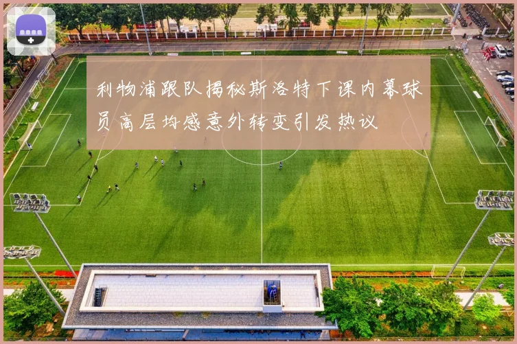 利物浦跟队揭秘斯洛特下课内幕球员高层均感意外转变引发热议