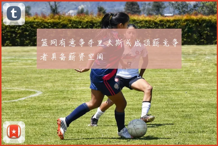 篮网有意争夺里夫斯或成顶薪竞争者具备薪资空间