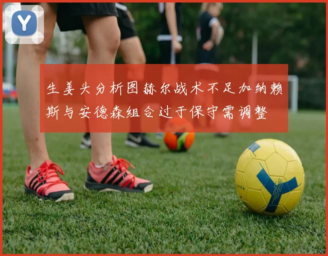 生姜头分析图赫尔战术不足加纳赖斯与安德森组合过于保守需调整