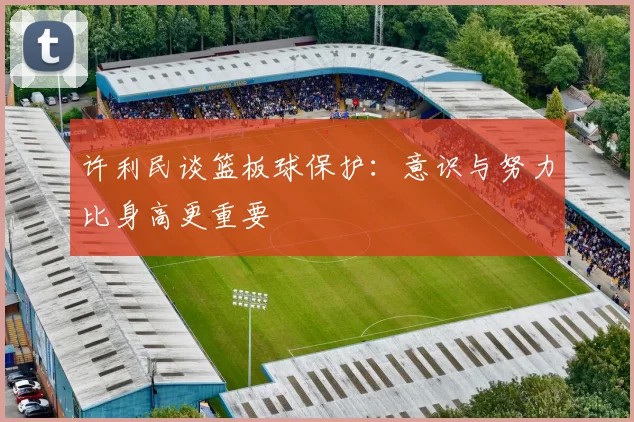 许利民谈篮板球保护：意识与努力比身高更重要