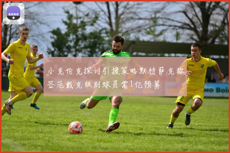 小克伦克探讨引援策略默特萨克称签范戴克级别球员需1亿预算