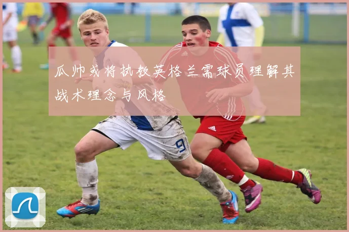 瓜帅或将执教英格兰需球员理解其战术理念与风格